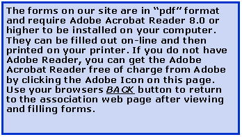 Text Box: The forms on our site are in pdf format and require Adobe Acrobat Reader 8.0 or higher to be installed on your computer. They can be filled out on-line and then printed on your printer. If you do not have Adobe Reader, you can get the Adobe Acrobat Reader free of charge from Adobe by clicking the Adobe Icon on this page. Use your browsers BACK button to return to the association web page after viewing and filling forms.